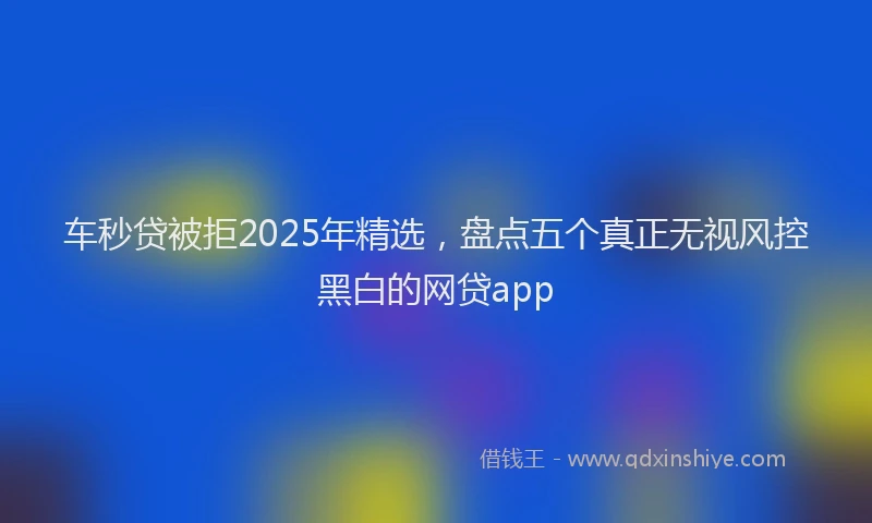车秒贷被拒2025年精选，盘点五个真正无视风控黑白的网贷app