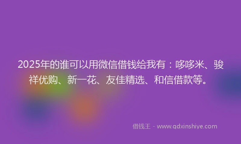 2025年的谁可以用微信借钱给我有：哆哆米、骏祥优购、新一花、友佳精选、和信借款等。