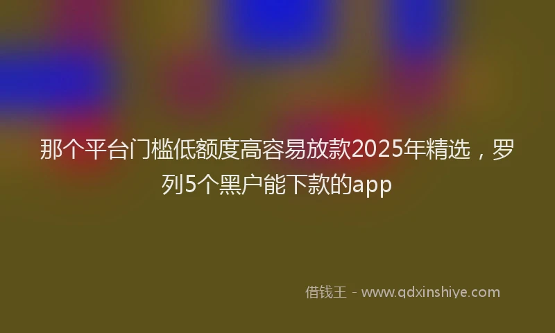那个平台门槛低额度高容易放款2025年精选，罗列5个黑户能下款的app