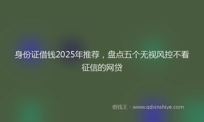 身份证借钱2025年推荐，盘点五个无视风控不看征信的网贷