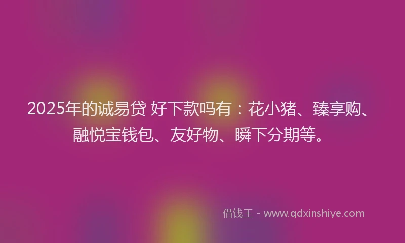 2025年的诚易贷 好下款吗有：花小猪、臻享购、融悦宝钱包、友好物、瞬下分期等。