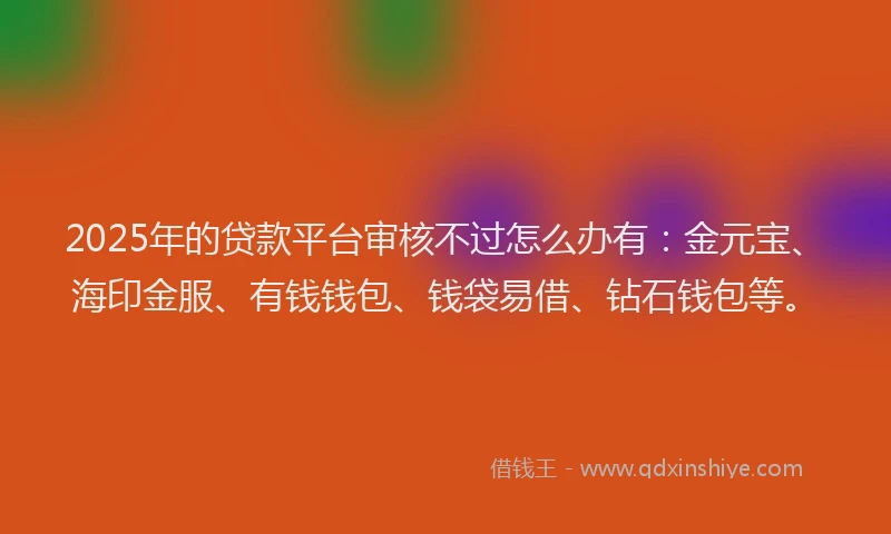 2025年的贷款平台审核不过怎么办有：金元宝、海印金服、有钱钱包、钱袋易借、钻石钱包等。