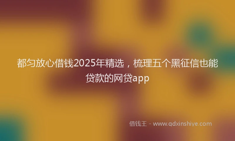 都匀放心借钱2025年精选，梳理五个黑征信也能贷款的网贷app