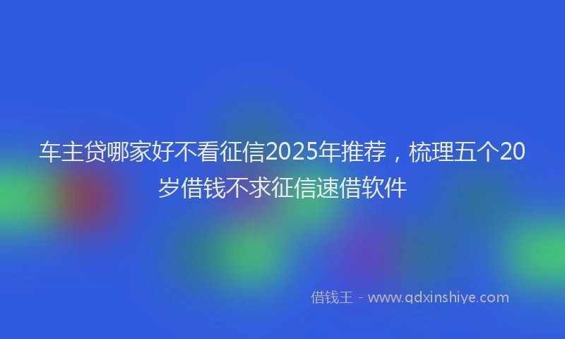 车主贷哪家好不看征信2025年推荐，梳理五个20岁借钱不求征信速借软件