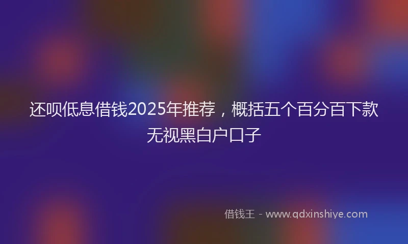还呗低息借钱2025年推荐，概括五个百分百下款无视黑白户口子