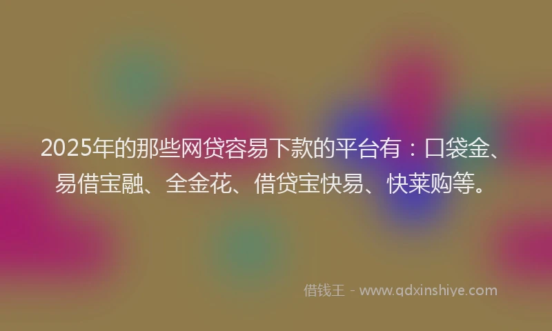 2025年的那些网贷容易下款的平台有：口袋金、易借宝融、全金花、借贷宝快易、快莱购等。