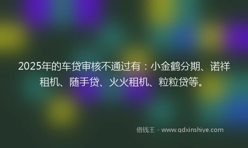 2025年的车贷审核不通过有：小金鹤分期、诺祥租机、随手贷、火火租机、粒粒贷等。