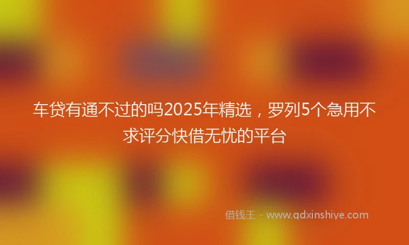 车贷有通不过的吗2025年精选，罗列5个急用不求评分快借无忧的平台