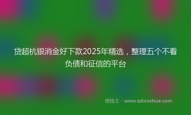 贷超杭银消金好下款2025年精选，整理五个不看负债和征信的平台