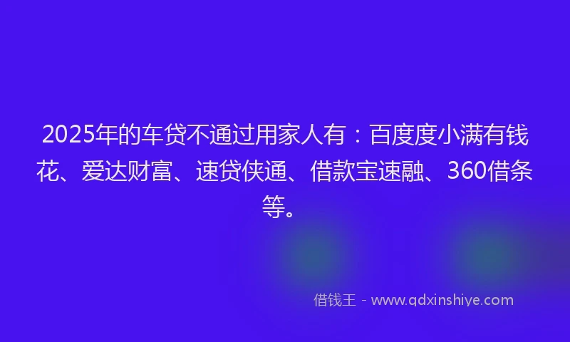 2025年的车贷不通过用家人有：百度度小满有钱花、爱达财富、速贷侠通、借款宝速融、360借条等。
