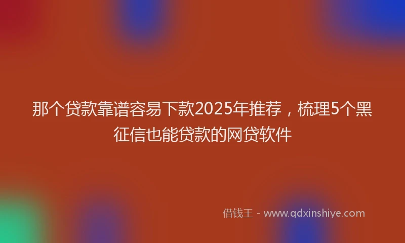 那个贷款靠谱容易下款2025年推荐，梳理5个黑征信也能贷款的网贷软件
