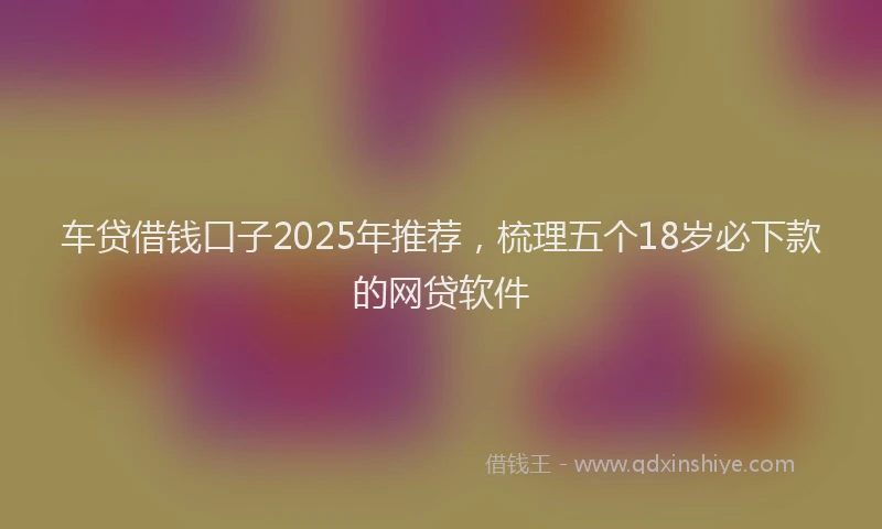 车贷借钱口子2025年推荐，梳理五个18岁必下款的网贷软件