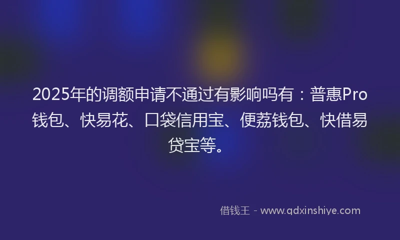 2025年的调额申请不通过有影响吗有：普惠Pro钱包、快易花、口袋信用宝、便荔钱包、快借易贷宝等。