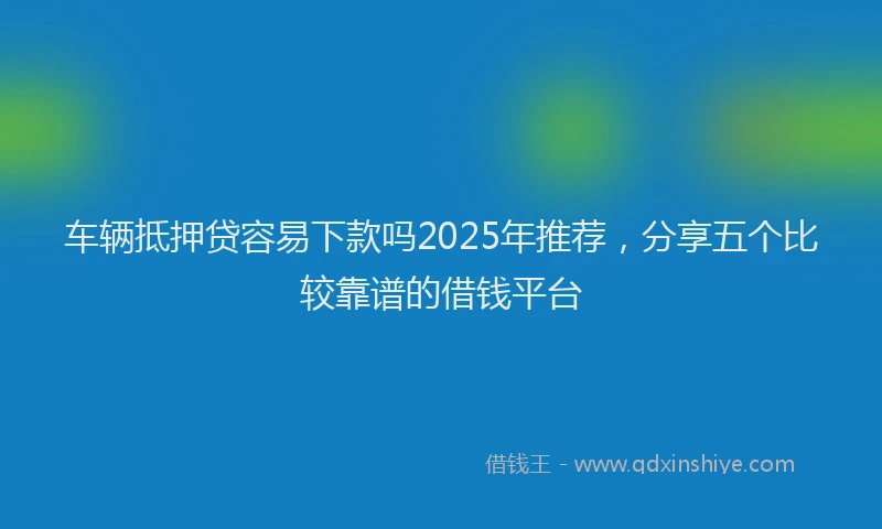 车辆抵押贷容易下款吗2025年推荐，分享五个比较靠谱的借钱平台