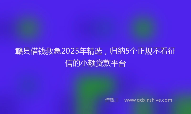 赣县借钱救急2025年精选，归纳5个正规不看征信的小额贷款平台