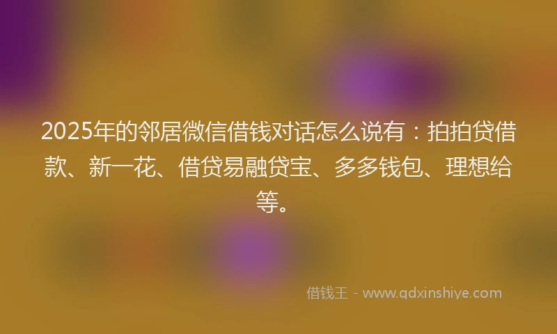2025年的邻居微信借钱对话怎么说有：拍拍贷借款、新一花、借贷易融贷宝、多多钱包、理想给等。