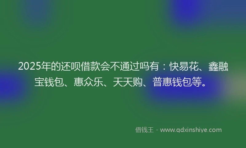 2025年的还呗借款会不通过吗有：快易花、鑫融宝钱包、惠众乐、天天购、普惠钱包等。