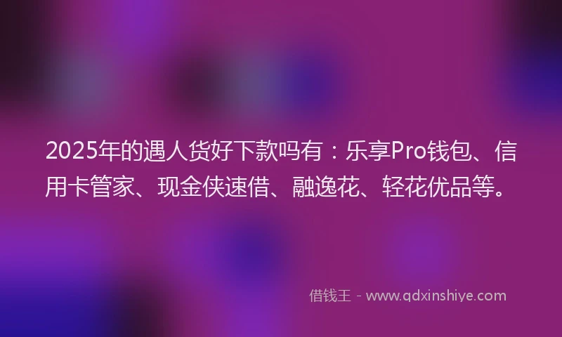 2025年的遇人货好下款吗有：乐享Pro钱包、信用卡管家、现金侠速借、融逸花、轻花优品等。