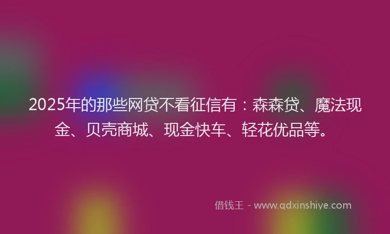 2025年的那些网贷不看征信有：森森贷、魔法现金、贝壳商城、现金快车、轻花优品等。