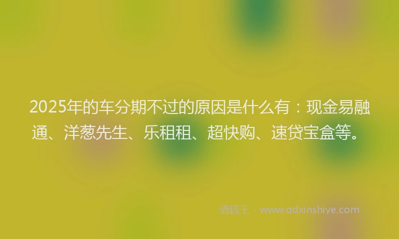 2025年的车分期不过的原因是什么有：现金易融通、洋葱先生、乐租租、超快购、速贷宝盒等。
