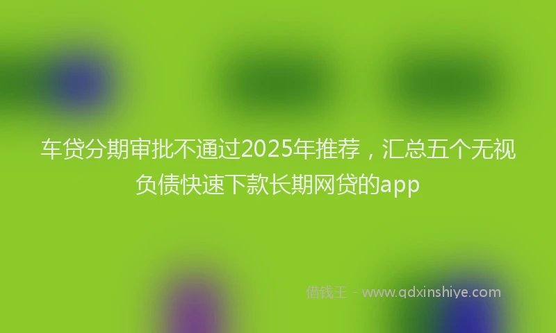 车贷分期审批不通过2025年推荐，汇总五个无视负债快速下款长期网贷的app