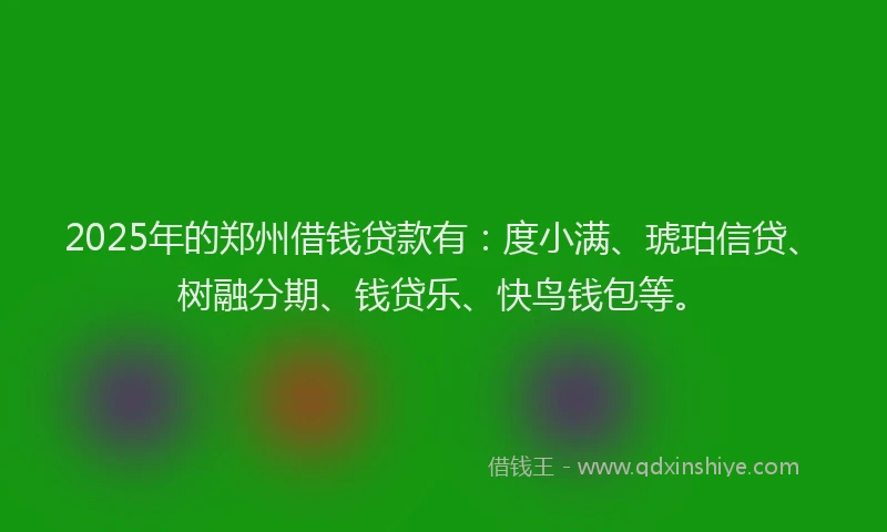 2025年的郑州借钱贷款有：度小满、琥珀信贷、树融分期、钱贷乐、快鸟钱包等。