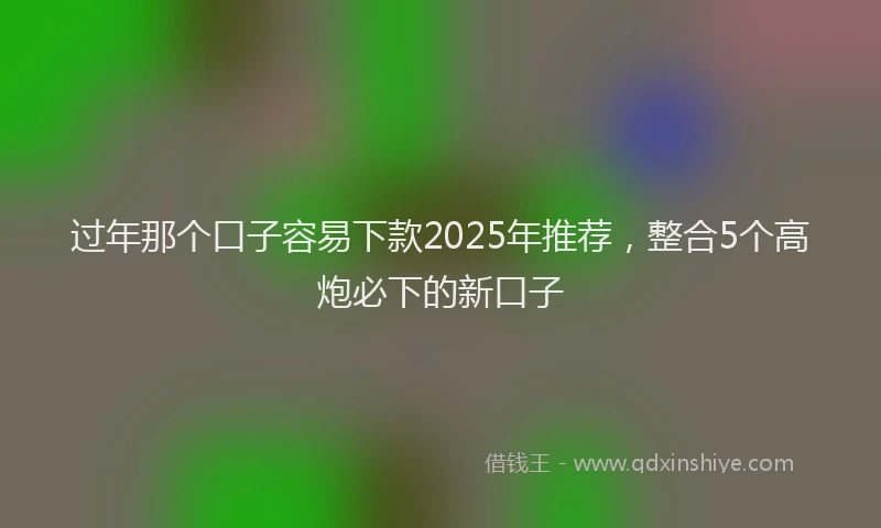 过年那个口子容易下款2025年推荐，整合5个高炮必下的新口子