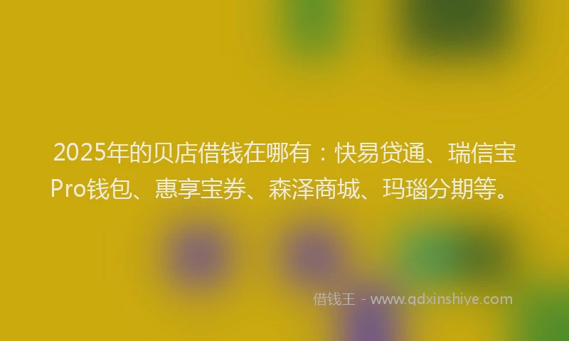 2025年的贝店借钱在哪有：快易贷通、瑞信宝Pro钱包、惠享宝券、森泽商城、玛瑙分期等。