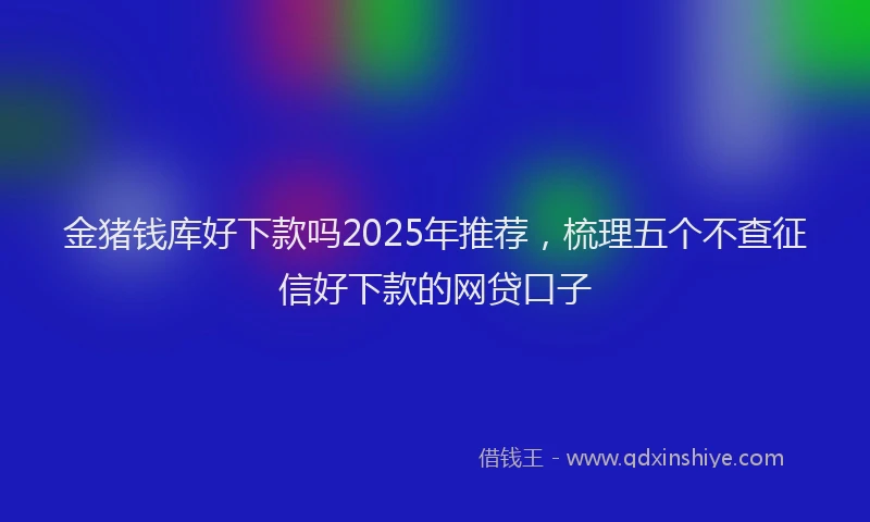 金猪钱库好下款吗2025年推荐，梳理五个不查征信好下款的网贷口子