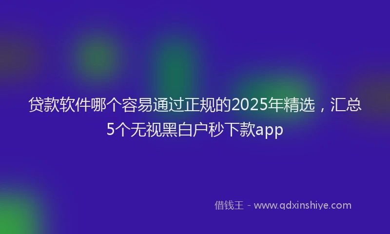 贷款软件哪个容易通过正规的2025年精选，汇总5个无视黑白户秒下款app