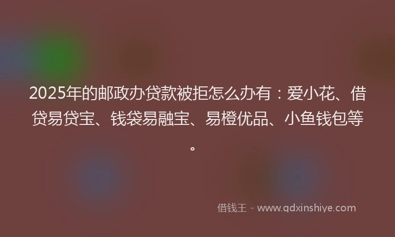 2025年的邮政办贷款被拒怎么办有：爱小花、借贷易贷宝、钱袋易融宝、易橙优品、小鱼钱包等。