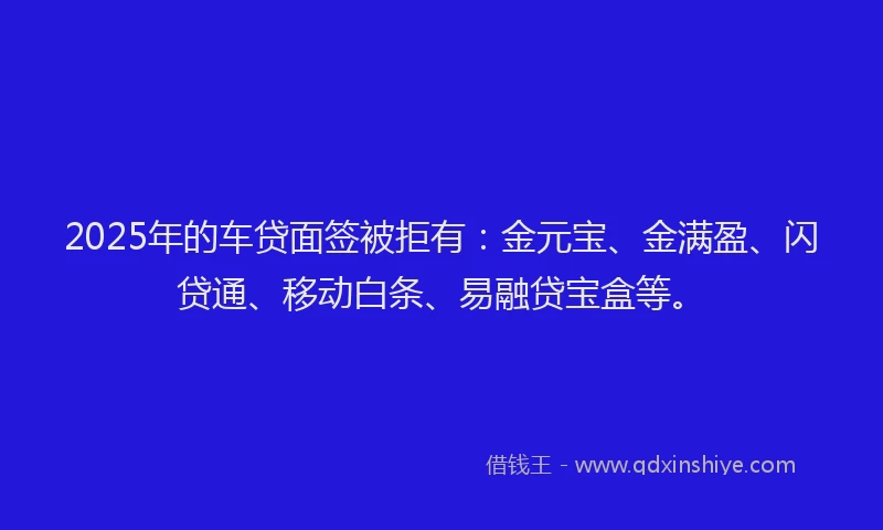 2025年的车贷面签被拒有：金元宝、金满盈、闪贷通、移动白条、易融贷宝盒等。