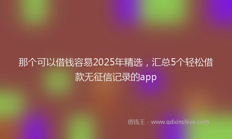 那个可以借钱容易2025年精选，汇总5个轻松借款无征信记录的app