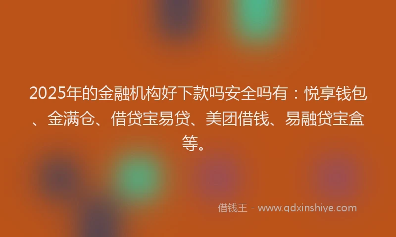 2025年的金融机构好下款吗安全吗有：悦享钱包、金满仓、借贷宝易贷、美团借钱、易融贷宝盒等。