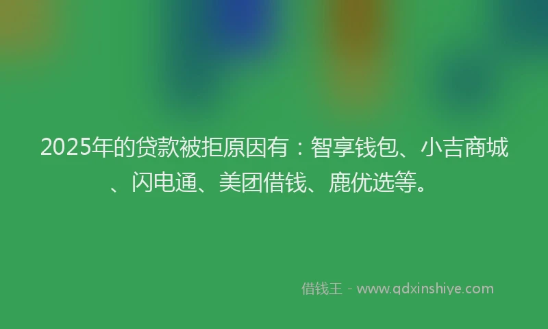 2025年的贷款被拒原因有：智享钱包、小吉商城、闪电通、美团借钱、鹿优选等。