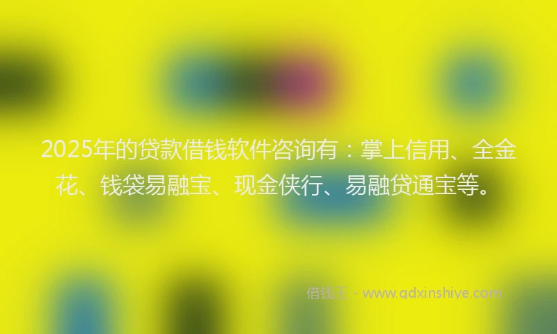 2025年的贷款借钱软件咨询有：掌上信用、全金花、钱袋易融宝、现金侠行、易融贷通宝等。