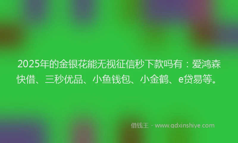 2025年的金银花能无视征信秒下款吗有：爱鸿森快借、三秒优品、小鱼钱包、小金鹤、e贷易等。