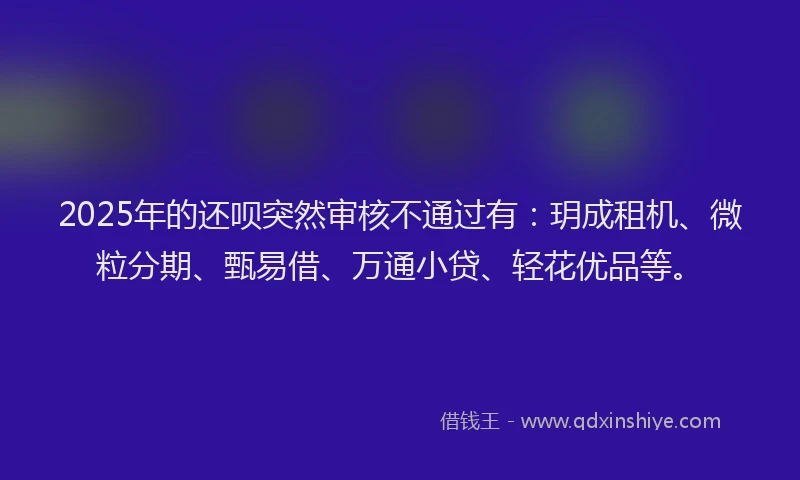 2025年的还呗突然审核不通过有：玥成租机、微粒分期、甄易借、万通小贷、轻花优品等。