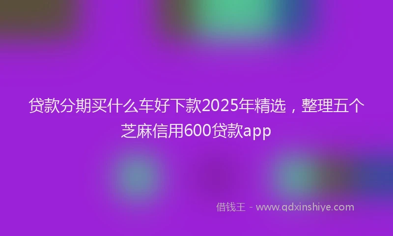 贷款分期买什么车好下款2025年精选，整理五个芝麻信用600贷款app