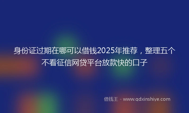 身份证过期在哪可以借钱2025年推荐，整理五个不看征信网贷平台放款快的口子