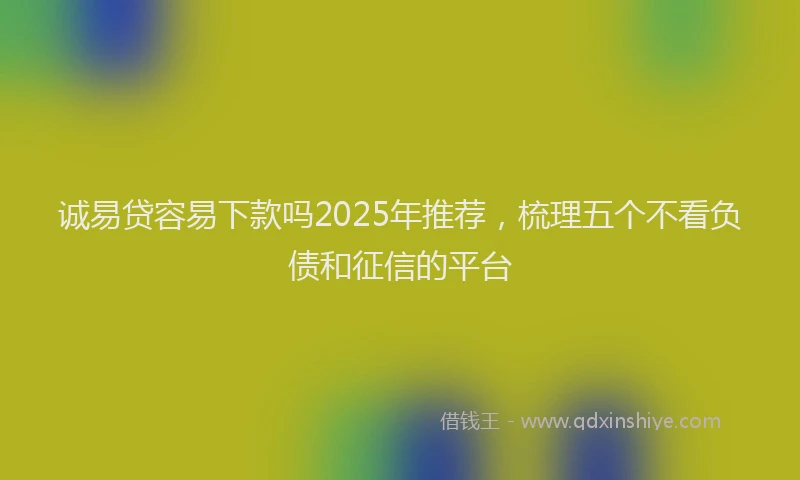 诚易贷容易下款吗2025年推荐，梳理五个不看负债和征信的平台