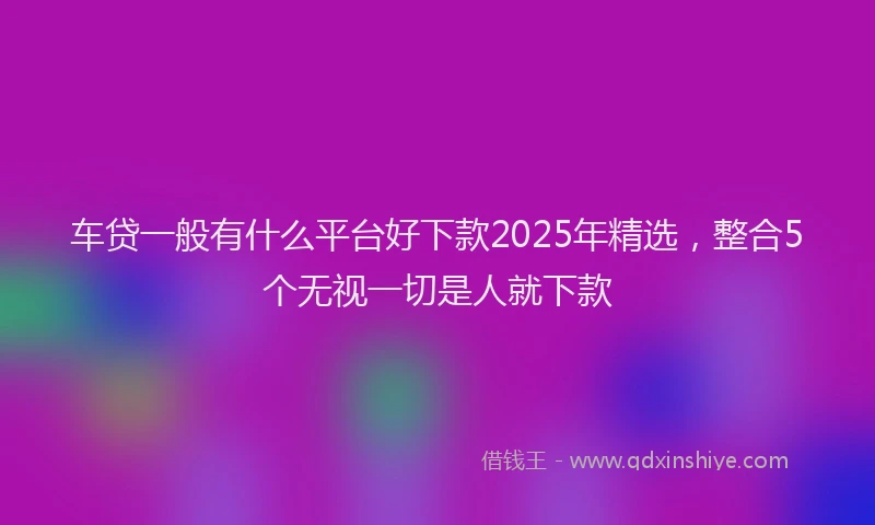 车贷一般有什么平台好下款2025年精选，整合5个无视一切是人就下款