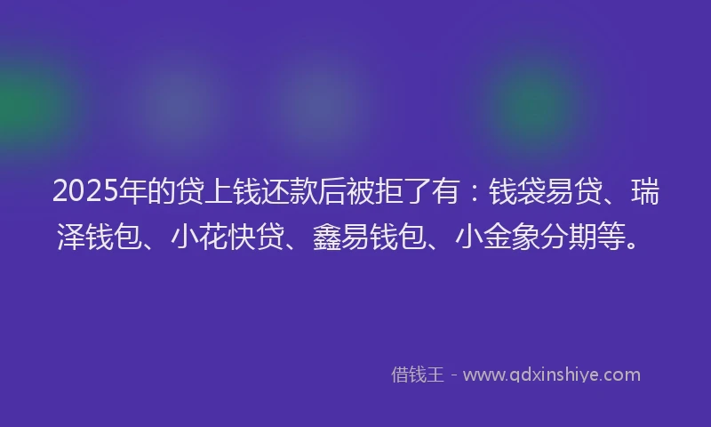 2025年的贷上钱还款后被拒了有：钱袋易贷、瑞泽钱包、小花快贷、鑫易钱包、小金象分期等。