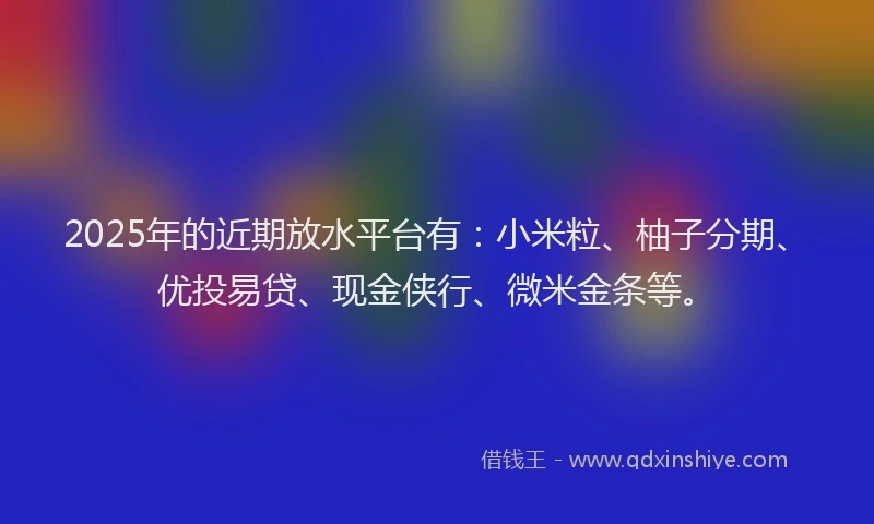 2025年的近期放水平台有：小米粒、柚子分期、优投易贷、现金侠行、微米金条等。