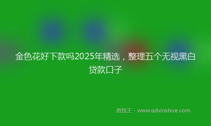 金色花好下款吗2025年精选，整理五个无视黑白贷款口子