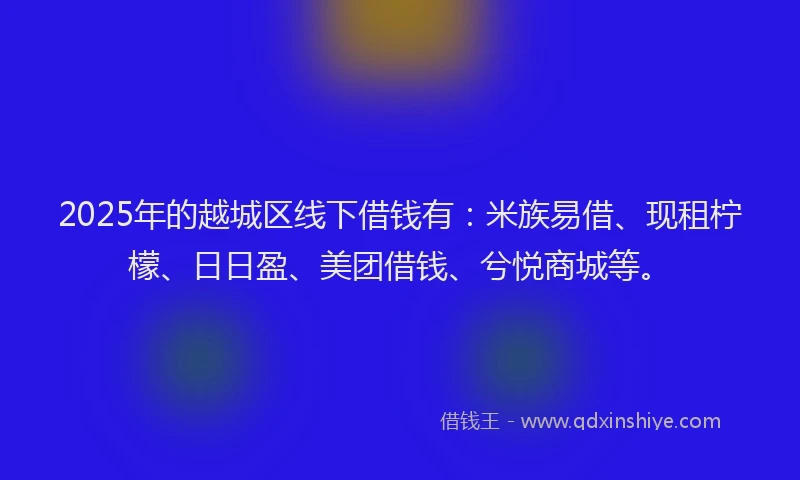 2025年的越城区线下借钱有：米族易借、现租柠檬、日日盈、美团借钱、兮悦商城等。