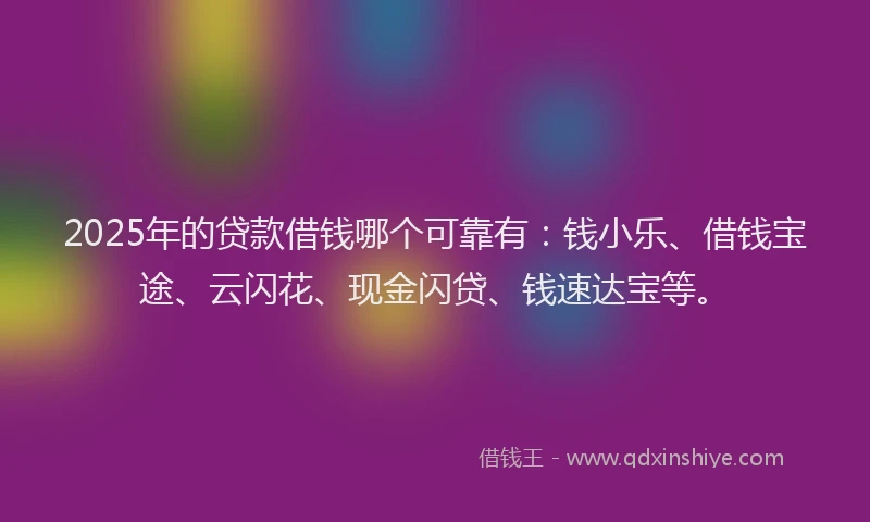 2025年的贷款借钱哪个可靠有：钱小乐、借钱宝途、云闪花、现金闪贷、钱速达宝等。