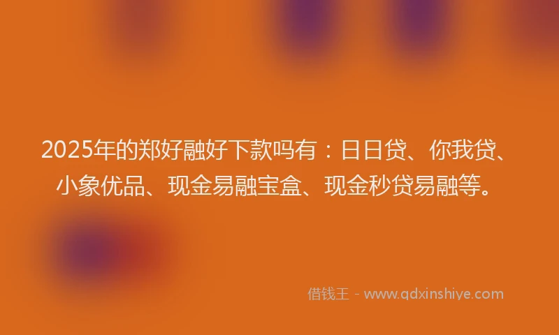 2025年的郑好融好下款吗有：日日贷、你我贷、小象优品、现金易融宝盒、现金秒贷易融等。
