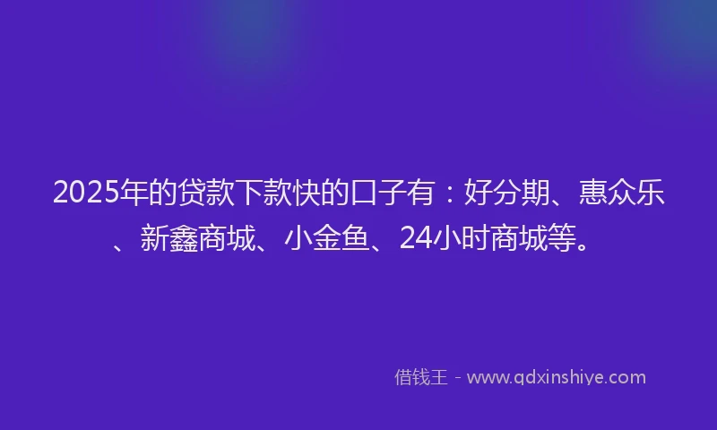 2025年的贷款下款快的口子有：好分期、惠众乐、新鑫商城、小金鱼、24小时商城等。