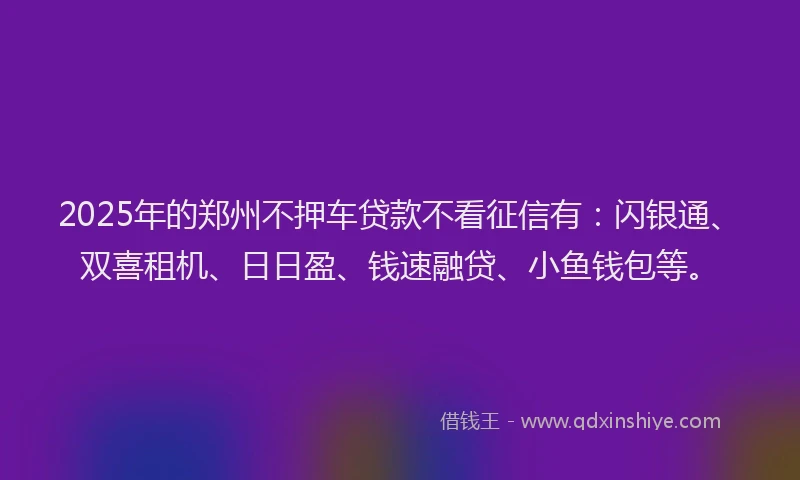 2025年的郑州不押车贷款不看征信有：闪银通、双喜租机、日日盈、钱速融贷、小鱼钱包等。
